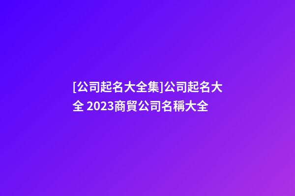 [公司起名大全集]公司起名大全 2023商貿公司名稱大全-第1張-公司起名-玄機派